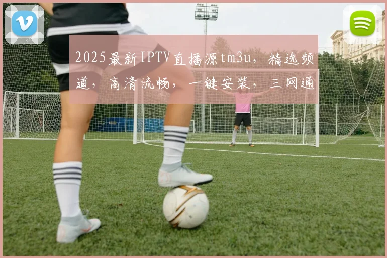 2025最新IPTV直播源tm3u，精选频道，高清流畅，一键安装，三网通用，必看攻略