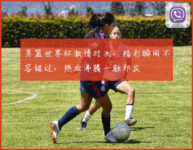 男篮世界杯激情对决，精彩瞬间不容错过，热血沸腾一触即发