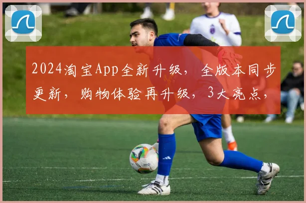 2024淘宝App全新升级，全版本同步更新，购物体验再升级，3大亮点，不容错过，惊喜连连