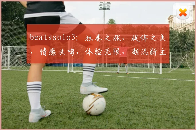 beatssolo3：独奏之旅，旋律之美，情感共鸣，体验无限，潮流新主张，