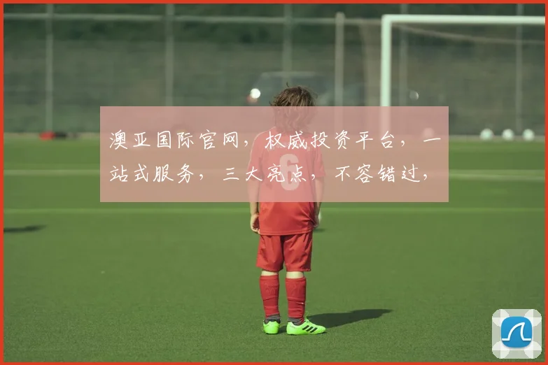 澳亚国际官网，权威投资平台，一站式服务，三大亮点，不容错过，立即访问