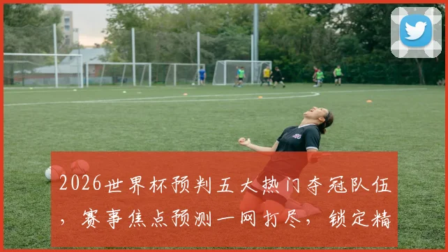 2026世界杯预判五大热门夺冠队伍，赛事焦点预测一网打尽，锁定精彩