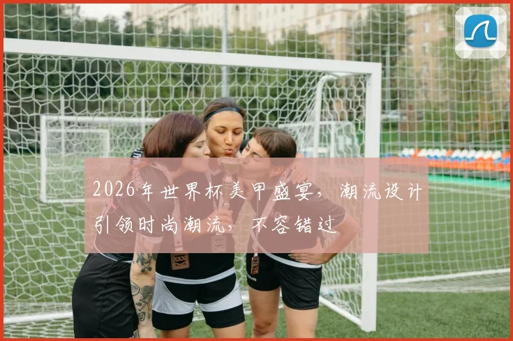 2026年世界杯美甲盛宴，潮流设计引领时尚潮流，不容错过