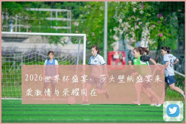 2026世界杯盛宴，莎头壁纸盛宴来袭激情与荣耀同在