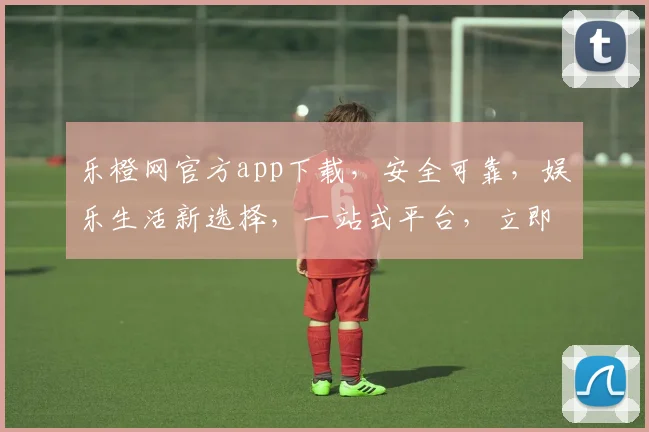 乐橙网官方app下载，安全可靠，娱乐生活新选择，一站式平台，立即体验，不容错过