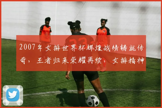 2007年女排世界杯辉煌战绩铸就传奇，王者归来荣耀再续，女排精神传承不息